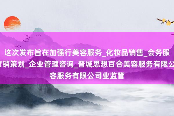这次发布旨在加强行美容服务_化妆品销售_会务服务_市场营销策划_企业管理咨询_晋城思想百合美容服务有限公司业监管