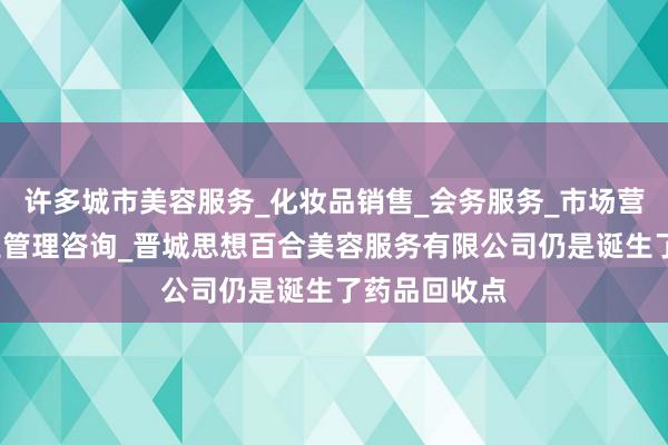 许多城市美容服务_化妆品销售_会务服务_市场营销策划_企业管理咨询_晋城思想百合美容服务有限公司仍是诞生了药品回收点